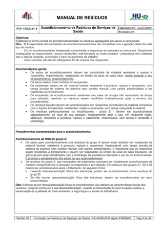 MANUAL DE RESÍDUOS                                          Hospital Universitário - UFJF




POP CRSS nº. 4      Acondicionamento de Resíduos de Serviços de Elaborado em: outubro/2009
                                      Saúde                     Revisado em:

Objetivos:
Esclarecer a forma correta de acondicionar/embalar os resíduos segregados em sacos ou recipientes.
Obs.: 1) A capacidade dos recipientes de acondicionamento deve ser compatível com a geração diária de cada
tipo de resíduo.
       2) Um acondicionamento inadequado compromete a segurança do processo e o encarece. Recipientes
inadequados ou improvisados - pouco resistentes, mal fechados ou muito pesados - produzidos com materiais
sem a devida proteção, aumentam o risco de acidentes de trabalho.
       3) Os resíduos não devem ultrapassar 2/3 do volume dos recipientes.


Recomendações gerais:
       Os sacos de acondicionamento devem ser constituídos de material resistente a ruptura e
         vazamento, impermeáveis, respeitados os limites de peso de cada saco, sendo proibido o seu
         esvaziamento ou reaproveitamento.
       Os sacos devem estar contidos em recipientes.
       Os recipientes devem ser de material lavável, resistente à punctura, ruptura e vazamento, com
         tampa provida de sistema de abertura sem contato manual, com cantos arredondados e ser
         resistentes ao tombamento.
       Os recipientes de acondicionamento existentes nas salas de cirurgia não necessitam de tampa
         para vedação, devendo os resíduos serem recolhidos imediatamente após o término dos
         procedimentos.
       Os resíduos líquidos devem ser acondicionados em recipientes constituídos de material compatível
         com o líquido armazenado: resistentes, rígidos e estanques, com tampa rosqueada e vedante.
       Os resíduos perfurocortantes ou escarificantes - grupo E - devem ser acondicionados
         separadamente, no local de sua geração, imediatamente após o uso, em recipiente rígido,
         estanque, resistente a punctura, ruptura e vazamento, impermeável, com tampa e contendo a
         simbologia.


Procedimentos recomendados para o acondicionamento:

Acondicionamento de RSS do grupo A:
     Os sacos para acondicionamento dos resíduos do grupo A devem estar contidos em recipientes de
        material lavável, resistente à punctura, ruptura e vazamento, impermeável, com tampa provida de
        sistema de abertura sem contato manual, com cantos arredondados. É importante que os recipientes
        sejam resistentes a tombamento e devem ser respeitados os limites de peso de cada envólucro. Os
        sacos devem estar identificados com a simbologia da substância infectante e ser de cor branca leitosa.
        É proibido o esvaziamento dos sacos ou seu reaproveitamento.
     Os resíduos do grupo A, que necessitam de tratamento, precisam ser inicialmente acondicionados de
        maneira compatível com o processo de tratamento a ser utilizado. Os resíduos dos grupos A1, A2 e A5
        devem ser acondicionados após o tratamento, da seguinte forma:
         Havendo descaracterização física das estruturas, podem ser acondicionados como resíduos do
             grupo D;
         Se não houver descaracterização física das estruturas, devem ser acondicionados em saco
             branco leitoso.
Obs: Entende-se por descaracterização física os procedimentos que alteram as características físicas dos
resíduos, podendo promover a sua descaracterização, visando a minimização do risco à saúde pública, a
preservação da qualidade do meio ambiente, a segurança e a saúde do trabalhador.




Versão 00     Comissão de Resíduos de Serviços de Saúde - HU-CAS/UFJF Apoio FAPEMIG                 Pág 9 de 38
 