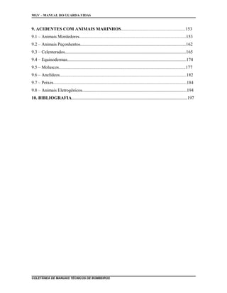 MGV – MANUAL DO GUARDA-VIDAS
9. ACIDENTES COM ANIMAIS MARINHOS..........................................................153
9.1 – Animais Mordedores................................................................................................153
9.2 – Animais Peçonhentos...............................................................................................162
9.3 – Celenterados.............................................................................................................165
9.4 – Equinodermas...........................................................................................................174
9.5 – Moluscos..................................................................................................................177
9.6 – Anelídeos..................................................................................................................182
9.7 – Peixes........................................................................................................................184
9.8 – Animais Eletrogênicos..............................................................................................194
10. BIBLIOGRAFIA........................................................................................................197
COLETÂNEA DE MANUAIS TÉCNICOS DE BOMBEIROS
 