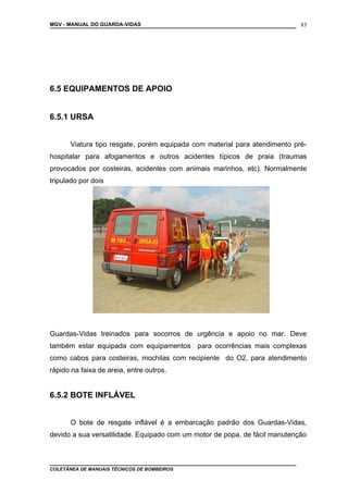MGV - MANUAL DO GUARDA-VIDAS
6.5 EQUIPAMENTOS DE APOIO
6.5.1 URSA
Viatura tipo resgate, porém equipada com material para atendimento pré-
hospitalar para afogamentos e outros acidentes típicos de praia (traumas
provocados por costeiras, acidentes com animais marinhos, etc). Normalmente
tripulado por dois
Guardas-Vidas treinados para socorros de urgência e apoio no mar. Deve
também estar equipada com equipamentos para ocorrências mais complexas
como cabos para costeiras, mochilas com recipiente do O2, para atendimento
rápido na faixa de areia, entre outros.
6.5.2 BOTE INFLÁVEL
O bote de resgate inflável é a embarcação padrão dos Guardas-Vidas,
devido a sua versatilidade. Equipado com um motor de popa, de fácil manutenção
COLETÂNEA DE MANUAIS TÉCNICOS DE BOMBEIROS
83
 