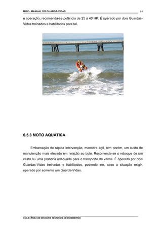 MGV - MANUAL DO GUARDA-VIDAS
e operação, recomenda-se potência de 25 a 40 HP. É operado por dois Guardas-
Vidas treinados e habilitados para tal.
6.5.3 MOTO AQUÁTICA
Embarcação de rápida intervenção, manobra ágil, tem porém, um custo de
manutenção mais elevado em relação ao bote. Recomenda-se o reboque de um
cesto ou uma prancha adequada para o transporte da vítima. É operado por dois
Guardas-Vidas treinados e habilitados, podendo ser, caso a situação exigir,
operado por somente um Guarda-Vidas.
COLETÂNEA DE MANUAIS TÉCNICOS DE BOMBEIROS
84
 