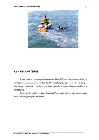 MGV - MANUAL DO GUARDA-VIDAS
6.5.4 HELICÓPTEROS
A aeronave no emprego do serviço de Guarda-Vidas oferece uma série de
vantagens, tanto em salvamentos de difícil realização, como na prevenção, por
seu impacto perante o banhista, fácil visualização e principalmente agilidade e
velocidade.
Deve ser tripulada por dois Guardas-Vidas equipados e preparados para
uma intervenção rápida eficiente.
COLETÂNEA DE MANUAIS TÉCNICOS DE BOMBEIROS
85
 