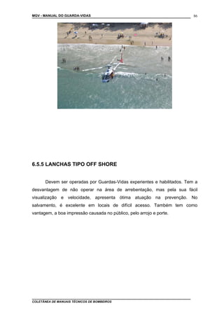 MGV - MANUAL DO GUARDA-VIDAS
6.5.5 LANCHAS TIPO OFF SHORE
Devem ser operadas por Guardas-Vidas experientes e habilitados. Tem a
desvantagem de não operar na área de arrebentação, mas pela sua fácil
visualização e velocidade, apresenta ótima atuação na prevenção. No
salvamento, é excelente em locais de difícil acesso. Também tem como
vantagem, a boa impressão causada no público, pelo arrojo e porte.
COLETÂNEA DE MANUAIS TÉCNICOS DE BOMBEIROS
86
 