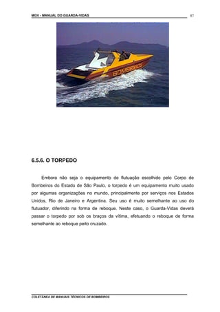 MGV - MANUAL DO GUARDA-VIDAS
6.5.6. O TORPEDO
Embora não seja o equipamento de flutuação escolhido pelo Corpo de
Bombeiros do Estado de São Paulo, o torpedo é um equipamento muito usado
por algumas organizações no mundo, principalmente por serviços nos Estados
Unidos, Rio de Janeiro e Argentina. Seu uso é muito semelhante ao uso do
flutuador, diferindo na forma de reboque. Neste caso, o Guarda-Vidas deverá
passar o torpedo por sob os braços da vítima, efetuando o reboque de forma
semelhante ao reboque peito cruzado.
COLETÂNEA DE MANUAIS TÉCNICOS DE BOMBEIROS
87
 