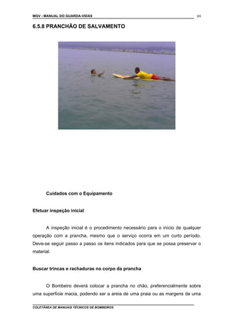 MGV - MANUAL DO GUARDA-VIDAS
6.5.8 PRANCHÃO DE SALVAMENTO
Cuidados com o Equipamento
Efetuar inspeção inicial
A inspeção inicial é o procedimento necessário para o início de qualquer
operação com a prancha, mesmo que o serviço ocorra em um curto período.
Deve-se seguir passo a passo os itens indicados para que se possa preservar o
material.
Buscar trincas e rachaduras no corpo da prancha
O Bombeiro deverá colocar a prancha no chão, preferencialmente sobre
uma superfície macia, podendo ser a areia de uma praia ou as margens de uma
COLETÂNEA DE MANUAIS TÉCNICOS DE BOMBEIROS
89
 