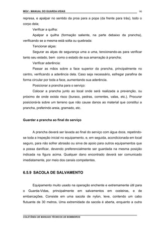 MGV - MANUAL DO GUARDA-VIDAS
represa, e apalpar no sentido da proa para a popa (da frente para trás), todo o
corpo dela;
Verificar a quilha:
Apalpar a quilha (formação saliente, na parte debaixo da prancha),
verificando se a mesma está solta ou quebrada:
Tencionar alças:
Segurar as alças de segurança uma a uma, tencionando-as para verificar
tanto seu estado, bem como o estado de sua amarração à prancha;
Verificar aderência:
Passar as mãos sobre a face superior da prancha, principalmente no
centro, verificando a aderência dela. Caso seja necessário, esfregar parafina de
forma circular por toda a face, aumentando sua aderência.
Posicionar a prancha para o serviço:
Colocar a prancha junto ao local onde será realizada a prevenção, ou
próximo de onde exista risco (buraco, pedras, correntes, valas, etc.). Procurar
posicioná-la sobre um terreno que não cause danos ao material que constitui a
prancha, preferindo areia, gramado, etc.
Guardar a prancha ao final do serviço
A prancha deverá ser lavada ao final do serviço com água doce, repetindo-
se toda a inspeção inicial no equipamento, e, em seguida, acondicionada em local
seguro, para não sofrer abrasão ou sirva de apoio para outros equipamentos que
a possa danificar, devendo preferencialmente ser guardada na mesma posição
indicada na figura acima. Qualquer dano encontrado deverá ser comunicado
imediatamente, por meio dos canais competentes.
6.5.9 SACOLA DE SALVAMENTO
Equipamento muito usado na operação enchente e extremamente útil para
o Guarda-Vidas, principalmente em salvamentos em costeiras, e de
embarcações. Consiste em uma sacola de nylon, leve, contendo um cabo
flutuante de 30 metros. Uma extremidade da sacola é aberta, enquanto a outra
COLETÂNEA DE MANUAIS TÉCNICOS DE BOMBEIROS
90
 