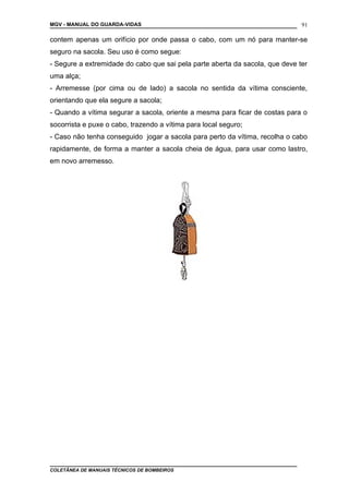 MGV - MANUAL DO GUARDA-VIDAS
contem apenas um orifício por onde passa o cabo, com um nó para manter-se
seguro na sacola. Seu uso é como segue:
- Segure a extremidade do cabo que sai pela parte aberta da sacola, que deve ter
uma alça;
- Arremesse (por cima ou de lado) a sacola no sentida da vítima consciente,
orientando que ela segure a sacola;
- Quando a vítima segurar a sacola, oriente a mesma para ficar de costas para o
socorrista e puxe o cabo, trazendo a vítima para local seguro;
- Caso não tenha conseguido jogar a sacola para perto da vítima, recolha o cabo
rapidamente, de forma a manter a sacola cheia de água, para usar como lastro,
em novo arremesso.
COLETÂNEA DE MANUAIS TÉCNICOS DE BOMBEIROS
91
 