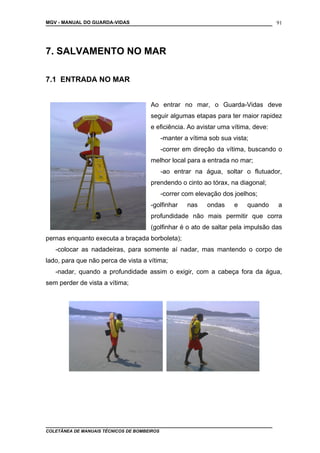 MGV - MANUAL DO GUARDA-VIDAS
7. SALVAMENTO NO MAR
7.1 ENTRADA NO MAR
Ao entrar no mar, o Guarda-Vidas deve
seguir algumas etapas para ter maior rapidez
e eficiência. Ao avistar uma vítima, deve:
-manter a vítima sob sua vista;
-correr em direção da vítima, buscando o
melhor local para a entrada no mar;
-ao entrar na água, soltar o flutuador,
prendendo o cinto ao tórax, na diagonal;
-correr com elevação dos joelhos;
-golfinhar nas ondas e quando a
profundidade não mais permitir que corra
(golfinhar é o ato de saltar pela impulsão das
pernas enquanto executa a braçada borboleta);
-colocar as nadadeiras, para somente aí nadar, mas mantendo o corpo de
lado, para que não perca de vista a vítima;
-nadar, quando a profundidade assim o exigir, com a cabeça fora da água,
sem perder de vista a vítima;
COLETÂNEA DE MANUAIS TÉCNICOS DE BOMBEIROS
91
 