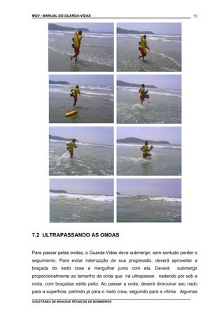 MGV - MANUAL DO GUARDA-VIDAS
7.2 ULTRAPASSANDO AS ONDAS
Para passar pelas ondas, o Guarda-Vidas deve submergir, sem contudo perder o
seguimento. Para evitar interrupção de sua progressão, deverá aproveitar a
braçada do nado craw e mergulhar junto com ela. Deverá submergir
proporcionalmente ao tamanho da onda que irá ultrapassar, nadando por sob a
onda, com braçadas estilo peito. Ao passar a onda, deverá direcionar seu nado
para a superfície, partindo já para o nado craw, seguindo para a vítima. Algumas
COLETÂNEA DE MANUAIS TÉCNICOS DE BOMBEIROS
92
 