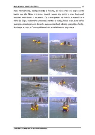MGV - MANUAL DO GUARDA-VIDAS
mais intensamente, acompanhando a mesma, até que sinta seu corpo sendo
levado por ela. Neste momento, deverá manter seu corpo o mais horizontal
possível, ainda batendo as pernas. Os braços podem ser mantidos estendidos a
frente do corpo, ou somente um deles a frente e o outro junto ao tórax. Esta última
favorece o direcionamento do surfe, que acompanhará o braço estendido a frente.
Ao chegar ao raso, o Guarda-Vidas retirará a nadadeira em segurança.
COLETÂNEA DE MANUAIS TÉCNICOS DE BOMBEIROS
94
 
