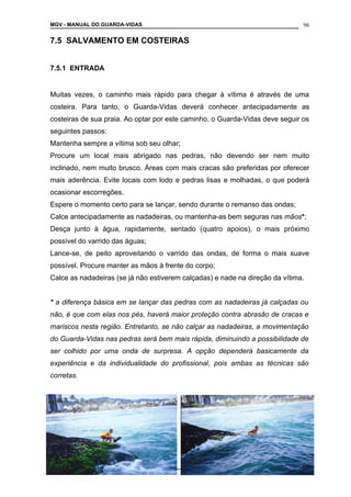 MGV - MANUAL DO GUARDA-VIDAS
7.5 SALVAMENTO EM COSTEIRAS
7.5.1 ENTRADA
Muitas vezes, o caminho mais rápido para chegar à vítima é através de uma
costeira. Para tanto, o Guarda-Vidas deverá conhecer antecipadamente as
costeiras de sua praia. Ao optar por este caminho, o Guarda-Vidas deve seguir os
seguintes passos:
Mantenha sempre a vítima sob seu olhar;
Procure um local mais abrigado nas pedras, não devendo ser nem muito
inclinado, nem muito brusco. Áreas com mais cracas são preferidas por oferecer
mais aderência. Evite locais com lodo e pedras lisas e molhadas, o que poderá
ocasionar escorregões.
Espere o momento certo para se lançar, sendo durante o remanso das ondas;
Calce antecipadamente as nadadeiras, ou mantenha-as bem seguras nas mãos*;
Desça junto à água, rapidamente, sentado (quatro apoios), o mais próximo
possível do varrido das águas;
Lance-se, de peito aproveitando o varrido das ondas, de forma o mais suave
possível. Procure manter as mãos à frente do corpo;
Calce as nadadeiras (se já não estiverem calçadas) e nade na direção da vítima.
* a diferença básica em se lançar das pedras com as nadadeiras já calçadas ou
não, é que com elas nos pés, haverá maior proteção contra abrasão de cracas e
mariscos nesta região. Entretanto, se não calçar as nadadeiras, a movimentação
do Guarda-Vidas nas pedras será bem mais rápida, diminuindo a possibilidade de
ser colhido por uma onda de surpresa. A opção dependerá basicamente da
experiência e da individualidade do profissional, pois ambas as técnicas são
corretas.
COLETÂNEA DE MANUAIS TÉCNICOS DE BOMBEIROS
96
 