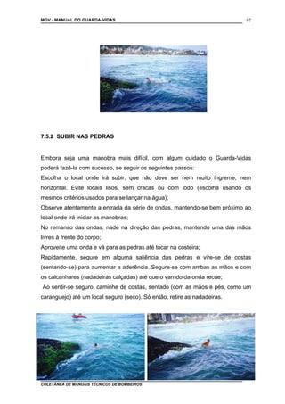 MGV - MANUAL DO GUARDA-VIDAS
7.5.2 SUBIR NAS PEDRAS
Embora seja uma manobra mais difícil, com algum cuidado o Guarda-Vidas
poderá fazê-la com sucesso, se seguir os seguintes passos:
Escolha o local onde irá subir, que não deve ser nem muito íngreme, nem
horizontal. Evite locais lisos, sem cracas ou com lodo (escolha usando os
mesmos critérios usados para se lançar na água);
Observe atentamente a entrada da série de ondas, mantendo-se bem próximo ao
local onde irá iniciar as manobras;
No remanso das ondas, nade na direção das pedras, mantendo uma das mãos
livres à frente do corpo;
Aproveite uma onda e vá para as pedras até tocar na costeira;
Rapidamente, segure em alguma saliência das pedras e vire-se de costas
(sentando-se) para aumentar a aderência. Segure-se com ambas as mãos e com
os calcanhares (nadadeiras calçadas) até que o varrido da onda recue;
Ao sentir-se seguro, caminhe de costas, sentado (com as mãos e pés, como um
caranguejo) até um local seguro (seco). Só então, retire as nadadeiras.
COLETÂNEA DE MANUAIS TÉCNICOS DE BOMBEIROS
97
 