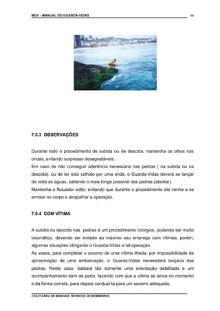 MGV - MANUAL DO GUARDA-VIDAS
7.5.3 OBSERVAÇÕES
Durante todo o procedimento de subida ou de descida, mantenha os olhos nas
ondas, evitando surpresas desagradáveis.
Em caso de não conseguir aderência necessária nas pedras ( na subida ou na
descida), ou de ter sido colhido por uma onda, o Guarda-Vidas deverá se lançar
de volta às águas, saltando o mais longe possível das pedras (abortar).
Mantenha o flutuador solto, evitando que durante o procedimento ele venha a se
enrolar no corpo e atrapalhar a operação.
7.5.4 COM VÍTIMA
A subida ou descida nas pedras é um procedimento cirúrgico, podendo ser muito
traumático, devendo ser evitado ao máximo seu emprego com vítimas, porém,
algumas situações obrigarão o Guarda-Vidas a tal operação.
As vezes, para completar o socorro de uma vítima ilhada, por impossibilidade de
aproximação de uma embarcação, o Guarda-Vidas necessitará lançá-la das
pedras. Neste caso, bastará tão somente uma orientação detalhada e um
acompanhamento bem de perto, fazendo com que a vítima se lance no momento
e da forma correta, para depois conduzi-la para um socorro adequado.
COLETÂNEA DE MANUAIS TÉCNICOS DE BOMBEIROS
98
 