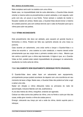 MGV - MANUAL DO GUARDA-VIDAS
Mais complexo será subir na costeira com uma vítima.
Neste caso, na impossibilidade total de outra alternativa, o Guarda-Vidas deverá
orientar a mesma sobre os procedimentos a serem adotados, e em seguida, subir
junto com ela, um pouco à sua frente. Tomar sempre o cuidado de manter o
flutuador vestido em ambos. Neste caso, o Guarda-Vidas deverá tomar o máximo
de cuidado possível, pois com certeza terá de usar o cabo do flutuador para içar a
vítima para subir nas pedras.
7.5.5 VÍTIMA INCONSCIENTE
Este procedimento não deve ser adotado, pois causará um grande trauma e
ferimentos à vítima. Poderá ser feito seu içamento através de uma maca ou
prancha.
Caso durante um salvamento, uma onda venha a lançar o Guarda-Vidas e a
vítima de encontro a uma costeira ou outro obstáculo, o mesmo deverá evitar
primeiramente que seu corpo tome o primeiro contato com o risco. Mesmo que
isto venha a permitir que a vítima seja lesionada. A lógica é que, se o Guarda-
Vidas se ferir, poderá estar estará impossibilitado de prosseguir no salvamento,
resultando na morte certa da vítima.
7.5.6 SALVAMENTO SEM EQUIPAMENTO (REBOQUE PEITO CRUZADO):
O Guarda-Vidas deve saber fazer um salvamento sem equipamento,
principalmente porque poderá acontecer de deparar com uma ocorrência em seu
momento de lazer e folga. Neste caso, o Guarda-Vidas não poderá se furtar a agir
e salvar uma vida.
Nadar em direção a vítima efetuando todos os princípios do nado de
aproximação, inclusive falando com ela, acalmando-a;
A uns dois metros da vítima, mergulhar, evitando ser agarrado;
Colocar as mãos acima dos joelhos da vítima, uma na frente e outra por trás das
coxas, então girar virando a vítima de costas para si;
Emergir, colocando seu braço por sob a axila da vítima, dando suporte para o
reboque;
COLETÂNEA DE MANUAIS TÉCNICOS DE BOMBEIROS
99
 