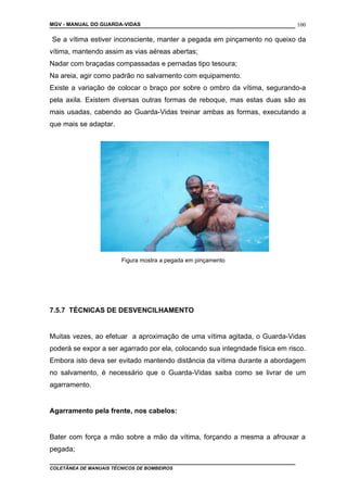 MGV - MANUAL DO GUARDA-VIDAS
Se a vítima estiver inconsciente, manter a pegada em pinçamento no queixo da
vítima, mantendo assim as vias aéreas abertas;
Nadar com braçadas compassadas e pernadas tipo tesoura;
Na areia, agir como padrão no salvamento com equipamento.
Existe a variação de colocar o braço por sobre o ombro da vítima, segurando-a
pela axila. Existem diversas outras formas de reboque, mas estas duas são as
mais usadas, cabendo ao Guarda-Vidas treinar ambas as formas, executando a
que mais se adaptar.
Figura mostra a pegada em pinçamento
7.5.7 TÉCNICAS DE DESVENCILHAMENTO
Muitas vezes, ao efetuar a aproximação de uma vítima agitada, o Guarda-Vidas
poderá se expor a ser agarrado por ela, colocando sua integridade física em risco.
Embora isto deva ser evitado mantendo distância da vítima durante a abordagem
no salvamento, é necessário que o Guarda-Vidas saiba como se livrar de um
agarramento.
Agarramento pela frente, nos cabelos:
Bater com força a mão sobre a mão da vítima, forçando a mesma a afrouxar a
pegada;
COLETÂNEA DE MANUAIS TÉCNICOS DE BOMBEIROS
100
 