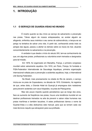 MGV - MANUAL DO GUARDA-VIDASE SALVAMENTO MARÍTIMO
1. INTRODUÇÃO
1.1 O SERVIÇO DE GUARDA-VIDAS NO MUNDO
É incerto quando se deu início ao serviço de salvamento e prevenção
nas praias. Talvez algum de nossos antepassados, ao avistar alguém se
afogando, enfrentou seus instintos e seu senso de sobrevivência, e lançou-se ao
perigo na tentativa de salvar uma vida. A partir daí, conhecendo ainda mais os
perigos das águas, passou a alertar os demais sobre os riscos do mar, atuando
concomitantemente no salvamento e na prevenção.
A verdade é que desde o início do século XIX, tem-se conhecimento de
que, em algumas praias, profissionais ou voluntários eram treinados e designados
para tal missão.
Em 1878, foi organizado em Marselha, França, o primeiro congresso
mundial sobre salvamento aquático. Em 1910, em Paris, França, foi fundada a
FISA-Federation Internationale de Sauvatage Aquatique, primeira organização
internacional voltada para a prevenção a acidentes aquáticos, hoje, a International
Life Saving Federation.
No Brasil, mais precisamente na cidade do Rio de Janeiro, o serviço
iniciou-se na praia de Copacabana, na década de 1910. Entretanto, há registros
de que, antes disto, o Grande Hotel do Guarujá já empregava dois nadadores
para prevenir acidentes com seus hóspedes, na praia de Pitangueiras.
Mas isto pouco importa quando percebemos que ao longo dos anos,
face ao aumento da freqüência nas praias, houve uma tendência mundial em se
destinar profissionais treinados na arte de prevenir e salvar vidas humanas nas
praias marítimas e também lacustres. A estes profissionais damos o nome de
Guarda-Vidas e a eles dedicamos este manual, para que se tornem cada vez
mais técnicos naquilo que abraçaram para sua profissão.
COLETÂNEA DE MANUAIS TÉCNICOS DE BOMBEIROS
1
 