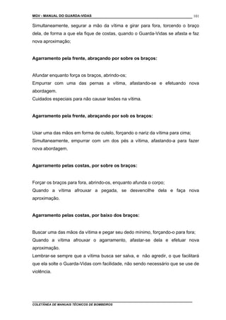 MGV - MANUAL DO GUARDA-VIDAS
Simultaneamente, segurar a mão da vítima e girar para fora, torcendo o braço
dela, de forma a que ela fique de costas, quando o Guarda-Vidas se afasta e faz
nova aproximação;
Agarramento pela frente, abraçando por sobre os braços:
Afundar enquanto força os braços, abrindo-os;
Empurrar com uma das pernas a vítima, afastando-se e efetuando nova
abordagem.
Cuidados especiais para não causar lesões na vítima.
Agarramento pela frente, abraçando por sob os braços:
Usar uma das mãos em forma de cutelo, forçando o nariz da vítima para cima;
Simultaneamente, empurrar com um dos pés a vítima, afastando-a para fazer
nova abordagem.
Agarramento pelas costas, por sobre os braços:
Forçar os braços para fora, abrindo-os, enquanto afunda o corpo;
Quando a vítima afrouxar a pegada, se desvencilhe dela e faça nova
aproximação.
Agarramento pelas costas, por baixo dos braços:
Buscar uma das mãos da vítima e pegar seu dedo mínimo, forçando-o para fora;
Quando a vítima afrouxar o agarramento, afastar-se dela e efetuar nova
aproximação.
Lembrar-se sempre que a vítima busca ser salva, e não agredir, o que facilitará
que ela solte o Guarda-Vidas com facilidade, não sendo necessário que se use de
violência.
COLETÂNEA DE MANUAIS TÉCNICOS DE BOMBEIROS
101
 