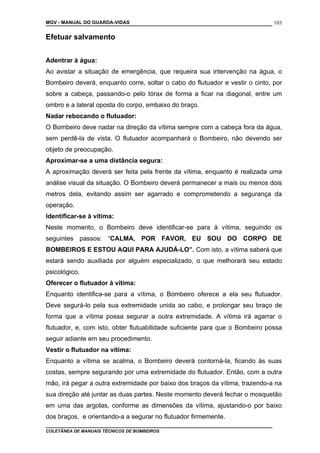 MGV - MANUAL DO GUARDA-VIDAS
Efetuar salvamento
Adentrar à água:
Ao avistar a situação de emergência, que requeira sua intervenção na água, o
Bombeiro deverá, enquanto corre, soltar o cabo do flutuador e vestir o cinto, por
sobre a cabeça, passando-o pelo tórax de forma a ficar na diagonal, entre um
ombro e a lateral oposta do corpo, embaixo do braço.
Nadar rebocando o flutuador:
O Bombeiro deve nadar na direção da vítima sempre com a cabeça fora da água,
sem perdê-la de vista. O flutuador acompanhará o Bombeiro, não devendo ser
objeto de preocupação.
Aproximar-se a uma distância segura:
A aproximação deverá ser feita pela frente da vítima, enquanto é realizada uma
análise visual da situação. O Bombeiro deverá permanecer a mais ou menos dois
metros dela, evitando assim ser agarrado e comprometendo a segurança da
operação.
Identificar-se à vítima:
Neste momento, o Bombeiro deve identificar-se para à vítima, seguindo os
seguintes passos: “CALMA, POR FAVOR, EU SOU DO CORPO DE
BOMBEIROS E ESTOU AQUI PARA AJUDÁ-LO”. Com isto, a vítima saberá que
estará sendo auxiliada por alguém especializado, o que melhorará seu estado
psicológico.
Oferecer o flutuador à vítima:
Enquanto identifica-se para a vítima, o Bombeiro oferece a ela seu flutuador.
Deve segurá-lo pela sua extremidade unida ao cabo, e prolongar seu braço de
forma que a vítima possa segurar a outra extremidade. A vítima irá agarrar o
flutuador, e, com isto, obter flutuabilidade suficiente para que o Bombeiro possa
seguir adiante em seu procedimento.
Vestir o flutuador na vítima:
Enquanto a vítima se acalma, o Bombeiro deverá contorná-la, ficando às suas
costas, sempre segurando por uma extremidade do flutuador. Então, com a outra
mão, irá pegar a outra extremidade por baixo dos braços da vítima, trazendo-a na
sua direção até juntar as duas partes. Neste momento deverá fechar o mosquetão
em uma das argolas, conforme as dimensões da vítima, ajustando-o por baixo
dos braços, e orientando-a a segurar no flutuador firmemente.
COLETÂNEA DE MANUAIS TÉCNICOS DE BOMBEIROS
103
 