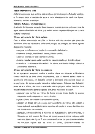 MGV - MANUAL DO GUARDA-VIDAS
Nadar retornando à terra
Após ter certeza de que a vítima está em boas condições com o flutuador vestido,
o Bombeiro toma o sentido da terra e nada vigorosamente, conforme figura,
mantendo a vítima a reboque.
Retirar o flutuador em local seguro:
A retirada do flutuador somente deverá ocorrer quando ambos estiverem fora da
água, assim o Bombeiro irá evitar que ambos sejam surpreendidos por um buraco
ou forte correnteza.
Efetuar salvamento de vítima agitada
Caso a vítima não esteja tranqüila ou inspire maiores cuidados por parte do
Bombeiro, torna-se necessário tomar uma posição de proteção da vítima, agindo
da seguinte maneira:
a.segurar com firmeza na junção do mosquetão do flutuador;
b.flexionar o braço, mantendo a vítima junto ao ombro;
c.colocar o corpo por sob o corpo da vítima;
d.usar a mão livre para nadar, auxiliando na progressão em direção à terra;
e.monitorar constantemente o estado da vítima, mantendo diálogo intenso e
procurando acalmá-la.
Efetuar salvamento de vítima inconsciente
Ao se aproximar, enquanto realiza a análise visual da situação, o Bombeiro
saberá tratar-se de uma vítima inconsciente, pois a mesma estará inerte e
geralmente emborcada, em decúbito ventral. O Bombeiro então deverá postar-se
à sua frente, de forma a poder segurá-la pelos braços. Colocará seu flutuador
entre ele e a vítima, de forma a mantê-lo sob as próprias axilas. Isto lhe dará
flutuabilidade suficiente para que possa efetuar as manobras a seguir:
a.segurar nos punhos da vítima de forma inversa (mão direita no punho
esquerdo, e mão esquerda no punho direito);
b.girar a vítima para mantê-la em decúbito dorsal;
c.passar um braço por sob a axila correspondente da vítima, até colocar o
braço todo sob sua região toráxica; com isto irá manter o braço da vítima em
um tipo de trava na sua axila;
d.conduzir, simultaneamente à manobra de flutuabilidade, com outra mão, o
flutuador por sob o corpo da vítima, até poder segurá-lo com a mão que está
na trava , conforme figura. É importante certificar-se de que as extremidades
do flutuador fiquem sob as axilas da vítima, aproximadamente no
COLETÂNEA DE MANUAIS TÉCNICOS DE BOMBEIROS
104
 