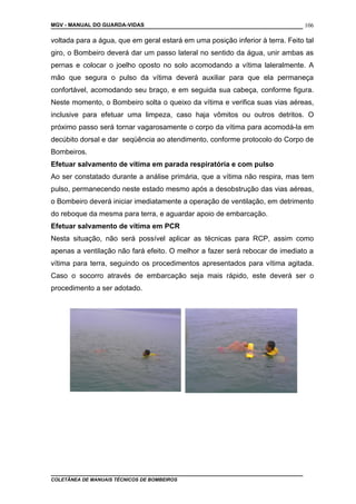 MGV - MANUAL DO GUARDA-VIDAS
voltada para a água, que em geral estará em uma posição inferior à terra. Feito tal
giro, o Bombeiro deverá dar um passo lateral no sentido da água, unir ambas as
pernas e colocar o joelho oposto no solo acomodando a vítima laleralmente. A
mão que segura o pulso da vítima deverá auxiliar para que ela permaneça
confortável, acomodando seu braço, e em seguida sua cabeça, conforme figura.
Neste momento, o Bombeiro solta o queixo da vítima e verifica suas vias aéreas,
inclusive para efetuar uma limpeza, caso haja vômitos ou outros detritos. O
próximo passo será tornar vagarosamente o corpo da vítima para acomodá-la em
decúbito dorsal e dar seqüência ao atendimento, conforme protocolo do Corpo de
Bombeiros.
Efetuar salvamento de vítima em parada respiratória e com pulso
Ao ser constatado durante a análise primária, que a vítima não respira, mas tem
pulso, permanecendo neste estado mesmo após a desobstrução das vias aéreas,
o Bombeiro deverá iniciar imediatamente a operação de ventilação, em detrimento
do reboque da mesma para terra, e aguardar apoio de embarcação.
Efetuar salvamento de vítima em PCR
Nesta situação, não será possível aplicar as técnicas para RCP, assim como
apenas a ventilação não fará efeito. O melhor a fazer será rebocar de imediato a
vítima para terra, seguindo os procedimentos apresentados para vítima agitada.
Caso o socorro através de embarcação seja mais rápido, este deverá ser o
procedimento a ser adotado.
COLETÂNEA DE MANUAIS TÉCNICOS DE BOMBEIROS
106
 