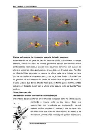 MGV - MANUAL DO GUARDA-VIDAS
Efetuar salvamento de vítima com suspeita de lesão na coluna
Estas ocorrências em geral se dão em locais de pouca profundidade, como por
exemplo, bancos de areia. As vítimas geralmente estarão em decúbito ventral
(emborcadas). Neste caso, o Guarda-Vidas deverá se aproximar com cuidado da
vítima, e colocar as mãos, por baixo dos braços dela, em direção à face. As mãos
do Guarda-Vidas segurarão a cabeça da vítima pela parte inferior da face
(bochecha), de forma a manter o pescoço em tração leve. Então, o Guarda-Vidas
irá girar em um eixo centrado na vítima, de forma a que ela pouco se mova. O
Guarda-Vidas é que deverá afundar neste giro, de forma que ao término, ambos
estejam em decúbito dorsal, com a vítima ainda segura, junto ao Guarda-Vidas
por trás.
Situações especiais
Travessia de área de turbulência ou arrebentação
O Bombeiro deverá adotar os procedimentos realizados como na vítima agitada,
mantendo a mesma junto ao seu corpo. Caso seja
surpreendido por turbulência ou arrebentação, deverá
segurar a vítima, envolvendo seu braço livre em torno dela,
evitando assim que com um forte impacto ela venha a se
desprender. Deverá ainda orientar para que não aspire água,
COLETÂNEA DE MANUAIS TÉCNICOS DE BOMBEIROS
107
 