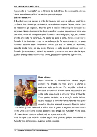 MGV - MANUAL DO GUARDA-VIDAS
“prendendo a respiração” até o término da turbulência. Se necessário, deverá
pinçar as narinas da vítima para evitar que aspire água.
Salto de aeronave
O Bombeiro deverá passar o cinto do flutuador por sobre a cabeça, vestindo-o,
conforme descrito nos procedimentos para adentrar à água. Deverá, então, com
as nadadeiras já calçadas, dirigir-se para a posição indicada pela tripulação da
aeronave. Neste deslocamento deverá recolher o cabo, segurando-o com uma
das mãos, o que irá assegurar que o flutuador, cabo de ligação, alça, etc., não se
prenda em nada na aeronave. Ao postar-se para o salto, deverá posicionar o
flutuador à frente de seu corpo, na paralela ao solo. As extremidades do corpo do
flutuador deverão estar firmemente presas por sob as axilas do Bombeiro,
estando ainda rente ao seu peito. Durante o salto deverá continuar com o
flutuador junto ao corpo, soltando-o somente quando da sua emersão da água,
quando então partirá na direção da vítima, procedendo conforme o já descrito.
Duas vítimas:
Nesta situação, o Guarda-Vidas deverá seguir
primeiro na direção da mais grave, e atendê-la
conforme este protocolo. Em seguida, soltará o
flutuador e irá buscar a outra vítima, rebocando-a em
estilo peito cruzado até a primeira vítima. O Guarda-
Vidas poderá também, se a situação assim indicar,
levar a reboque a primeira vítima atendida para junto
da outra. Mas isto atrasará o socorro. Quando estiver
com ambas juntas, orientará a vítima menos grave a segurar em sua cintura
(como uma asa de uma xícara), passando seu braço pelo flutuador. Neste caso,
não haverá mais reboque, pois deverá ser aguardado apoio.
Mais do que duas vítimas poderá seguir este padrão, porém, dificilmente o
flutuador terá condições de suportar tantas pessoas.
COLETÂNEA DE MANUAIS TÉCNICOS DE BOMBEIROS
108
 