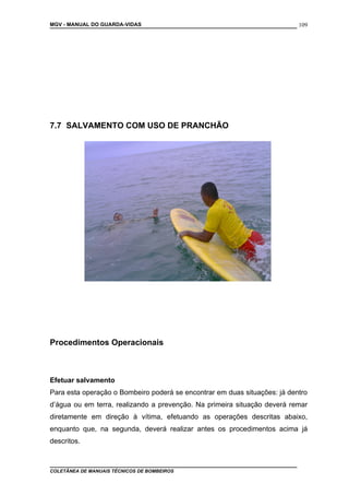 MGV - MANUAL DO GUARDA-VIDAS
7.7 SALVAMENTO COM USO DE PRANCHÃO
Procedimentos Operacionais
Efetuar salvamento
Para esta operação o Bombeiro poderá se encontrar em duas situações: já dentro
d’água ou em terra, realizando a prevenção. Na primeira situação deverá remar
diretamente em direção à vítima, efetuando as operações descritas abaixo,
enquanto que, na segunda, deverá realizar antes os procedimentos acima já
descritos.
COLETÂNEA DE MANUAIS TÉCNICOS DE BOMBEIROS
109
 
