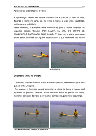 MGV - MANUAL DO GUARDA-VIDAS
Aproximar-se e identificar-se à vítima:
A aproximação deverá ser sempre mantendo-se a prancha do lado da terra,
devendo o Bombeiro sentar-se, de forma a manter a proa mais equilibrada,
facilitando sua mobilidade.
Neste momento, o Bombeiro deve identificar-se para a vítima, seguindo os
seguintes passos: “CALMA, POR FAVOR, EU SOU DO CORPO DE
BOMBEIROS E ESTOU AQUI PARA AJUDÁ-LO”. Com isto, a vítima saberá que
estará sendo auxiliada por alguém especializado, o que melhorará seu estado
psicológico.
Embarcar a vítima na prancha
O Bombeiro orienta e auxilia a vítima a subir na prancha, cedendo sua proa para
que ela tenha um apoio.
Em seguida, o Bombeiro deverá acomodar a vítima de forma a manter total
equilíbrio da prancha; deve-se, então, deitar-se entre as pernas da vítima,
mantendo os braços de modo a envolver as pernas dela, para maior segurança.
COLETÂNEA DE MANUAIS TÉCNICOS DE BOMBEIROS
110
 