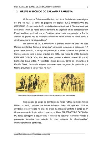 MGV - MANUAL DO GUARDA-VIDASE SALVAMENTO MARÍTIMO
1.2. BREVE HISTÓRICO DO SALVAMAR PAULISTA
O Serviço de Salvamento Marítimo no Litoral Paulista tem suas origens
no ano de 1921, a partir da proposta do capitão JOSÉ MARTINIANO DE
CARVALHO, Comandante do Corpo de Bombeiros Municipal, à Câmara Municipal
de Santos: “Além do nosso serviço terrestre, há urgência em se estabelecer um
Posto Marítimo em local que a Prefeitura achar mais conveniente, a fim de
atender de pronto não só incêndio a bordo de navios surtos no Porto, como a
sinistros no mar e na faixa do litoral”.
Na década de 20, é construído o primeiro Posto na praia do José
Menino, em Santos, ficando a cargo dos “ bombeiros remadores e nadadores “. A
partir deste embrião, o serviço de prevenção a vidas humanas nas praias de
Santos somente veio a tomar impulso em 1949, nas mãos do então Sargento
ESTEVAM TOROK (Cap PM Ref), que passou a chefiar exatos 11 (onze)
Bombeiros Salva-Vidas. A finalidade desse pessoal, como se pronunciou o
Capitão Torok, “era mais resgatar cadáveres que chegavam às praias do que
fazer a prevenção e salvar vidas no mar”.
Bombeiros Salva-Vidas utilizando o sandolim no trabalho e em competições
Sob a égide do Corpo de Bombeiros da Força Pública (e depois Polícia
Militar), o serviço passou por outras inúmeras fases, até que em 1976 as
atividades de prevenção na orla de praias na Baixada Santista a cargo do 6º
Grupamento de Incêndio, sob o comando do Major PM SEBASTIÃO CATAI (Cel
PM Res), começam a adquirir uma “ filosofia de trabalho” realmente voltada à
prevenção, inclusive com adoção do novo uniforme de “Guarda-Vidas”,
internacionalmente conhecido.
COLETÂNEA DE MANUAIS TÉCNICOS DE BOMBEIROS
2
 