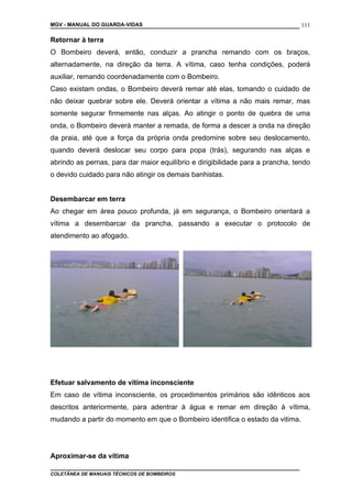 MGV - MANUAL DO GUARDA-VIDAS
Retornar à terra
O Bombeiro deverá, então, conduzir a prancha remando com os braços,
alternadamente, na direção da terra. A vítima, caso tenha condições, poderá
auxiliar, remando coordenadamente com o Bombeiro.
Caso existam ondas, o Bombeiro deverá remar até elas, tomando o cuidado de
não deixar quebrar sobre ele. Deverá orientar a vítima a não mais remar, mas
somente segurar firmemente nas alças. Ao atingir o ponto de quebra de uma
onda, o Bombeiro deverá manter a remada, de forma a descer a onda na direção
da praia, até que a força da própria onda predomine sobre seu deslocamento,
quando deverá deslocar seu corpo para popa (trás), segurando nas alças e
abrindo as pernas, para dar maior equilíbrio e dirigibilidade para a prancha, tendo
o devido cuidado para não atingir os demais banhistas.
Desembarcar em terra
Ao chegar em área pouco profunda, já em segurança, o Bombeiro orientará a
vítima a desembarcar da prancha, passando a executar o protocolo de
atendimento ao afogado.
Efetuar salvamento de vítima inconsciente
Em caso de vítima inconsciente, os procedimentos primários são idênticos aos
descritos anteriormente, para adentrar à água e remar em direção à vítima,
mudando a partir do momento em que o Bombeiro identifica o estado da vitima.
Aproximar-se da vítima
COLETÂNEA DE MANUAIS TÉCNICOS DE BOMBEIROS
111
 