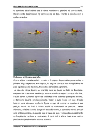 MGV - MANUAL DO GUARDA-VIDAS
O Bombeiro deverá remar até a vítima, mantendo a prancha no lado da terra.
Deverá então desembarcar no bordo oposto ao dela, virando a prancha com a
quilha para cima;
Embarcar a vítima na prancha
Com a vítima postada no lado oposto, o Bombeiro deverá debruçar-se sobre o
primeiro terço da prancha. Em seguida, irá segurar com sua mão mais próxima da
proa o pulso oposto da vítima, trazendo-a para sobre a prancha.
A mão da vítima deverá ser mantida junto ao bordo do lado do Bombeiro,
enquanto ele novamente se debruça sobre a prancha e segura com sua mão livre,
o outro bordo. Apoiando o peso de seu corpo sobre sua mão que segura a vítima,
o Bombeiro deverá, simultaneamente, trazer o outro bordo em sua direção
fazendo uma alavanca, conforme figura, o que irá retornar a prancha à sua
posição inicial. Ao final, a vítima estará na transversal da prancha. Neste
momento, embora a vítima esteja em decúbito ventral, o Bombeiro deverá efetuar
uma análise primária, de acordo com a figura ao lado, verificando principalmente
as freqüências cardíaca e respiratória. A partir daí, a vítima deverá ser melhor
posicionada pelo Bombeiro sobre a prancha.
COLETÂNEA DE MANUAIS TÉCNICOS DE BOMBEIROS
112
 