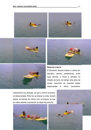 MGV - MANUAL DO GUARDA-VIDAS
Retornar à terra
O Bombeiro deverá manter a vítima em
decúbito ventral, postando-se entre
suas pernas, e inicia a remada na
direção da terra. Ao atingir uma área de
ondas, assumirá as mesmas ações
dispensadas à vitima consciente,
redobrando sua atenção, já que a vítima encontra-
se desacordada. Para tal, ao descer a onda, deverá
apoiar as pernas da vítima com os braços, já que
as mãos estarão suportando as alças da prancha.
COLETÂNEA DE MANUAIS TÉCNICOS DE BOMBEIROS
113
 