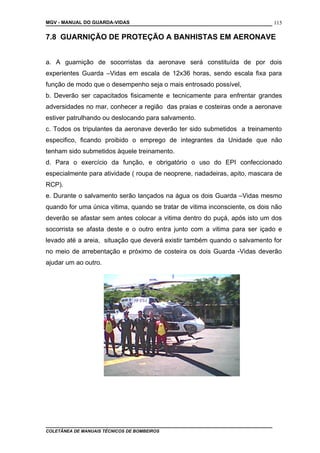 MGV - MANUAL DO GUARDA-VIDAS
7.8 GUARNIÇÃO DE PROTEÇÃO A BANHISTAS EM AERONAVE
a. A guarnição de socorristas da aeronave será constituída de por dois
experientes Guarda –Vidas em escala de 12x36 horas, sendo escala fixa para
função de modo que o desempenho seja o mais entrosado possível,
b. Deverão ser capacitados fisicamente e tecnicamente para enfrentar grandes
adversidades no mar, conhecer a região das praias e costeiras onde a aeronave
estiver patrulhando ou deslocando para salvamento.
c. Todos os tripulantes da aeronave deverão ter sido submetidos a treinamento
especifico, ficando proibido o emprego de integrantes da Unidade que não
tenham sido submetidos àquele treinamento.
d. Para o exercício da função, e obrigatório o uso do EPI confeccionado
especialmente para atividade ( roupa de neoprene, nadadeiras, apito, mascara de
RCP).
e. Durante o salvamento serão lançados na água os dois Guarda –Vidas mesmo
quando for uma única vitima, quando se tratar de vitima inconsciente, os dois não
deverão se afastar sem antes colocar a vitima dentro do puçá, após isto um dos
socorrista se afasta deste e o outro entra junto com a vitima para ser içado e
levado até a areia, situação que deverá existir também quando o salvamento for
no meio de arrebentação e próximo de costeira os dois Guarda -Vidas deverão
ajudar um ao outro.
COLETÂNEA DE MANUAIS TÉCNICOS DE BOMBEIROS
115
 