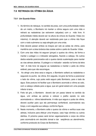 MGV - MANUAL DO GUARDA-VIDAS
7.9 RETIRADA DA VÍTIMA DA ÁGUA
7.9.1 Um Guarda-Vidas
1. Ao término do reboque, no sentido da praia, com uma profundidade média
de um metro, o Bombeiro irá manter a vítima segura com uma mão e
retirará as nadadeiras (se estiverem calçadas) com a mão livre. A
profundidade média deverá ser na altura da cintura do Guarda- Vidas (no
máximo). A atenção deverá ser redobrada para que a vítima não fique
com o rosto submerso ou seja atingido por uma onda.
2. Este deverá passar ambos os braços por sob as axilas da vítima, para
mantê-la com a área toráxica das costas sobre o peito do Guarda- Vidas.
3. Com uma das mãos irá segurar (pinçar) o queixo da vítima, de forma a
manter o polegar e o indicador alongados, fixando a cabeça. Os outros
dedos estarão posicionados sob o queixo dando sustentação para manter
as vias aéreas abertas. O polegar e o indicador estarão na forma da letra
“ele”. A mão livre irá segurar as nadadeiras e manter o peito da vítima
estável, para que não escorregue.
4. Ao atingir uma área seca e segura, o Bombeiro soltará as nadadeiras e
segurará no punho da vítima. Em seguida, irá girar de forma a posicionar
o lado da vítima, cujo pulso está seguro pelo Bombeiro, para o lado da
água. Esta postura irá facilitar que o Bombeiro acomode a vítima ao solo,
com a cabeça voltada para a água, que em geral estará em uma posição
inferior à terra.
5. Feito tal giro, o Bombeiro deverá dar um passo lateral no sentido da
água, unir ambas as pernas e colocar o joelho oposto no solo
acomodando a vítima lateralmente. A mão que segura o pulso da vítima,
deverá auxiliar para que ela permaneça confortável, acomodando seu
braço, e em seguida sua cabeça, conforme figura.
6. Neste momento, o Bombeiro solta o queixo da vítima e verifica suas vias
aéreas, inclusive para efetuar uma limpeza, caso haja vômitos ou outros
detritos. O próximo passo será tornar vagarosamente o corpo da vítima
para acomodá-la em decúbito dorsal e dar seqüência ao atendimento,
conforme protocolo do Corpo de Bombeiros.
COLETÂNEA DE MANUAIS TÉCNICOS DE BOMBEIROS
116
 