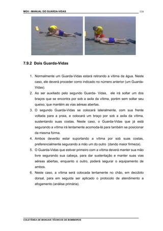MGV - MANUAL DO GUARDA-VIDAS
7.9.2 Dois Guarda-Vidas
1. Normalmente um Guarda-Vidas estará retirando a vítima da água. Neste
caso, ele deverá proceder como indicado no número anterior (um Guarda-
Vidas).
2. Ao ser auxiliado pelo segundo Guarda- Vidas, ele irá soltar um dos
braços que se encontra por sob a axila da vítima, porém sem soltar seu
queixo, que mantém as vias aéreas abertas.
3. O segundo Guarda-Vidas se colocará lateralmente, com sua frente
voltada para a praia, e colocará um braço por sob a axila da vítima,
sustentando suas costas. Neste caso, o Guarda-Vidas que já está
segurando a vítima irá lentamente acomoda-lá para também se posicionar
da mesma forma.
4. Ambos deverão estar suportando a vítima por sob suas costas,
preferencialmente segurando a mão um do outro (dando maior firmeza).
5. O Guarda-Vidas que estiver primeiro com a vítima deverá manter sua mão
livre segurando sua cabeça, para dar sustentação e manter suas vias
aéreas abertas, enquanto o outro, poderá segurar o equipamento de
ambos.
6. Neste caso, a vítima será colocada lentamente no chão, em decúbito
dorsal, para em seguida ser aplicado o protocolo de atendimento a
afogamento (análise primária).
COLETÂNEA DE MANUAIS TÉCNICOS DE BOMBEIROS
118
 