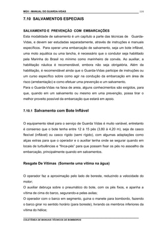 MGV - MANUAL DO GUARDA-VIDAS
7.10 SALVAMENTOS ESPECIAIS
SALVAMENTO E PREVENÇÃO COM EMBARCAÇÕES
Esta modalidade de salvamento é um capítulo a parte das técnicas de Guarda-
Vidas, e devem ser estudadas separadamente, através de instruções e manuais
específicos. Para operar uma embarcação de salvamento, seja um bote inflável,
uma moto aquática ou uma lancha, é necessário que o condutor seja habilitado
pela Marinha do Brasil no mínimo como marinheiro de convés. Ao auxiliar, a
habilitação náutica é recomendável, embora não seja obrigatória. Além da
habilitação, é recomendável ainda que o Guarda-Vidas participe de instruções ou
um curso específico sobre como agir na condução da embarcação em área de
risco (arrebentação) e como efetuar uma prevenção e um salvamento.
Para o Guarda-Vidas na faixa de areia, alguns conhecimentos são exigidos, para
que, quando em um salvamento ou mesmo em uma prevenção, possa tirar o
melhor proveito possível da embarcação que estará em apoio.
7.10.1 Salvamento com Bote Inflável
O equipamento ideal para o serviço de Guarda Vidas é muito variável, entretanto
é consenso que o bote tenha entre 12 à 15 pés (3,80 à 4,20 m), seja de casco
flexível (inflável) ou casco rígido (semi rígido), com algumas adaptações como
alças extras para que o operador e o auxiliar tenha onde se segurar quando em
locais de turbulências e “finca-pés” para que possam fixar os pés no assoalho da
embarcação, principalmente quando em salvamentos.
Resgate De Vítimas (Somente uma vítima na água)
O operador faz a aproximação pelo lado de boreste, reduzindo a velocidade do
motor;
O auxiliar debruça sobre o pneumático do bote, com os pés fixos, e apanha a
vítima de cima do barco, segurando-a pelas axilas;
O operador com o barco em segmento, guina o manete para bombordo, fazendo
o barco girar no sentido horário (para boreste), livrando os membros inferiores da
vítima do hélice;
COLETÂNEA DE MANUAIS TÉCNICOS DE BOMBEIROS
119
 