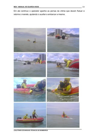 MGV - MANUAL DO GUARDA-VIDAS
Em ato contínuo o operador apanha as pernas da vítima que devem flutuar e
retorna o manete, ajudando o auxiliar a embarcar a mesma.
COLETÂNEA DE MANUAIS TÉCNICOS DE BOMBEIROS
120
 
