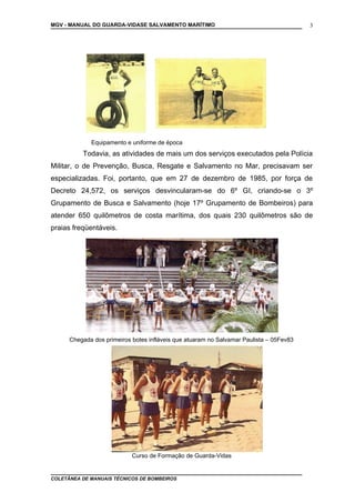 MGV - MANUAL DO GUARDA-VIDASE SALVAMENTO MARÍTIMO
Equipamento e uniforme de época
Todavia, as atividades de mais um dos serviços executados pela Polícia
Militar, o de Prevenção, Busca, Resgate e Salvamento no Mar, precisavam ser
especializadas. Foi, portanto, que em 27 de dezembro de 1985, por força de
Decreto 24,572, os serviços desvincularam-se do 6º GI, criando-se o 3º
Grupamento de Busca e Salvamento (hoje 17º Grupamento de Bombeiros) para
atender 650 quilômetros de costa marítima, dos quais 230 quilômetros são de
praias freqüentáveis.
Chegada dos primeiros botes infláveis que atuaram no Salvamar Paulista – 05Fev83
Curso de Formação de Guarda-Vidas
COLETÂNEA DE MANUAIS TÉCNICOS DE BOMBEIROS
3
 