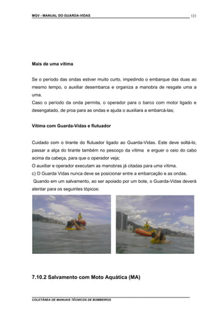 MGV - MANUAL DO GUARDA-VIDAS
Mais de uma vítima
Se o período das ondas estiver muito curto, impedindo o embarque das duas ao
mesmo tempo, o auxiliar desembarca e organiza a manobra de resgate uma a
uma.
Caso o período da onda permita, o operador para o barco com motor ligado e
desengatado, de proa para as ondas e ajuda o auxiliara a embarcá-las;
Vítima com Guarda-Vidas e flutuador
Cuidado com o tirante do flutuador ligado ao Guarda-Vidas. Este deve soltá-lo,
passar a alça do tirante também no pescoço da vítima e erguer o ceio do cabo
acima da cabeça, para que o operador veja;
O auxiliar e operador executam as manobras já citadas para uma vítima.
c) O Guarda Vidas nunca deve se posicionar entre a embarcação e as ondas.
Quando em um salvamento, ao ser apoiado por um bote, o Guarda-Vidas deverá
atentar para os seguintes tópicos:
7.10.2 Salvamento com Moto Aquática (MA)
COLETÂNEA DE MANUAIS TÉCNICOS DE BOMBEIROS
121
 