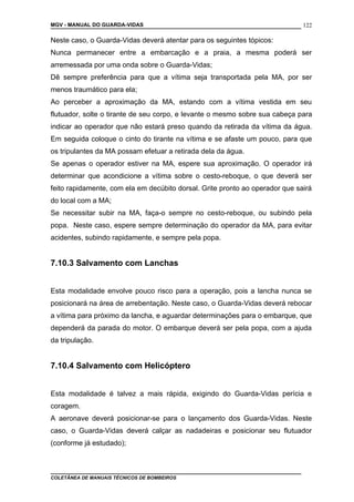 MGV - MANUAL DO GUARDA-VIDAS
Neste caso, o Guarda-Vidas deverá atentar para os seguintes tópicos:
Nunca permanecer entre a embarcação e a praia, a mesma poderá ser
arremessada por uma onda sobre o Guarda-Vidas;
Dê sempre preferência para que a vítima seja transportada pela MA, por ser
menos traumático para ela;
Ao perceber a aproximação da MA, estando com a vítima vestida em seu
flutuador, solte o tirante de seu corpo, e levante o mesmo sobre sua cabeça para
indicar ao operador que não estará preso quando da retirada da vítima da água.
Em seguida coloque o cinto do tirante na vítima e se afaste um pouco, para que
os tripulantes da MA possam efetuar a retirada dela da água.
Se apenas o operador estiver na MA, espere sua aproximação. O operador irá
determinar que acondicione a vítima sobre o cesto-reboque, o que deverá ser
feito rapidamente, com ela em decúbito dorsal. Grite pronto ao operador que sairá
do local com a MA;
Se necessitar subir na MA, faça-o sempre no cesto-reboque, ou subindo pela
popa. Neste caso, espere sempre determinação do operador da MA, para evitar
acidentes, subindo rapidamente, e sempre pela popa.
7.10.3 Salvamento com Lanchas
Esta modalidade envolve pouco risco para a operação, pois a lancha nunca se
posicionará na área de arrebentação. Neste caso, o Guarda-Vidas deverá rebocar
a vítima para próximo da lancha, e aguardar determinações para o embarque, que
dependerá da parada do motor. O embarque deverá ser pela popa, com a ajuda
da tripulação.
7.10.4 Salvamento com Helicóptero
Esta modalidade é talvez a mais rápida, exigindo do Guarda-Vidas perícia e
coragem.
A aeronave deverá posicionar-se para o lançamento dos Guarda-Vidas. Neste
caso, o Guarda-Vidas deverá calçar as nadadeiras e posicionar seu flutuador
(conforme já estudado);
COLETÂNEA DE MANUAIS TÉCNICOS DE BOMBEIROS
122
 