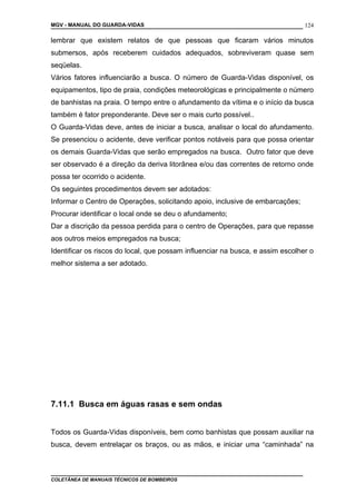 MGV - MANUAL DO GUARDA-VIDAS
lembrar que existem relatos de que pessoas que ficaram vários minutos
submersos, após receberem cuidados adequados, sobreviveram quase sem
seqüelas.
Vários fatores influenciarão a busca. O número de Guarda-Vidas disponível, os
equipamentos, tipo de praia, condições meteorológicas e principalmente o número
de banhistas na praia. O tempo entre o afundamento da vítima e o início da busca
também é fator preponderante. Deve ser o mais curto possível..
O Guarda-Vidas deve, antes de iniciar a busca, analisar o local do afundamento.
Se presenciou o acidente, deve verificar pontos notáveis para que possa orientar
os demais Guarda-Vidas que serão empregados na busca. Outro fator que deve
ser observado é a direção da deriva litorânea e/ou das correntes de retorno onde
possa ter ocorrido o acidente.
Os seguintes procedimentos devem ser adotados:
Informar o Centro de Operações, solicitando apoio, inclusive de embarcações;
Procurar identificar o local onde se deu o afundamento;
Dar a discrição da pessoa perdida para o centro de Operações, para que repasse
aos outros meios empregados na busca;
Identificar os riscos do local, que possam influenciar na busca, e assim escolher o
melhor sistema a ser adotado.
7.11.1 Busca em águas rasas e sem ondas
Todos os Guarda-Vidas disponíveis, bem como banhistas que possam auxiliar na
busca, devem entrelaçar os braços, ou as mãos, e iniciar uma “caminhada” na
COLETÂNEA DE MANUAIS TÉCNICOS DE BOMBEIROS
124
 