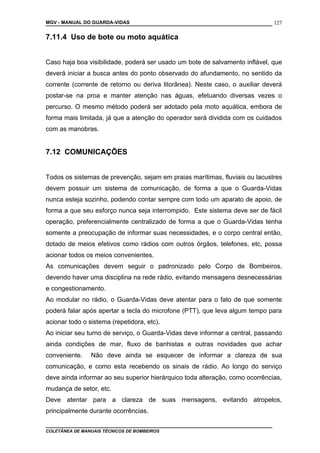 MGV - MANUAL DO GUARDA-VIDAS
7.11.4 Uso de bote ou moto aquática
Caso haja boa visibilidade, poderá ser usado um bote de salvamento inflável, que
deverá iniciar a busca antes do ponto observado do afundamento, no sentido da
corrente (corrente de retorno ou deriva litorânea). Neste caso, o auxiliar deverá
postar-se na proa e manter atenção nas águas, efetuando diversas vezes o
percurso. O mesmo método poderá ser adotado pela moto aquática, embora de
forma mais limitada, já que a atenção do operador será dividida com os cuidados
com as manobras.
7.12 COMUNICAÇÕES
Todos os sistemas de prevenção, sejam em praias marítimas, fluviais ou lacustres
devem possuir um sistema de comunicação, de forma a que o Guarda-Vidas
nunca esteja sozinho, podendo contar sempre com todo um aparato de apoio, de
forma a que seu esforço nunca seja interrompido. Este sistema deve ser de fácil
operação, preferencialmente centralizado de forma a que o Guarda-Vidas tenha
somente a preocupação de informar suas necessidades, e o corpo central então,
dotado de meios efetivos como rádios com outros órgãos, telefones, etc, possa
acionar todos os meios convenientes.
As comunicações devem seguir o padronizado pelo Corpo de Bombeiros,
devendo haver uma disciplina na rede rádio, evitando mensagens desnecessárias
e congestionamento.
Ao modular no rádio, o Guarda-Vidas deve atentar para o fato de que somente
poderá falar após apertar a tecla do microfone (PTT), que leva algum tempo para
acionar todo o sistema (repetidora, etc).
Ao iniciar seu turno de serviço, o Guarda-Vidas deve informar a central, passando
ainda condições de mar, fluxo de banhistas e outras novidades que achar
conveniente. Não deve ainda se esquecer de informar a clareza de sua
comunicação, e como esta recebendo os sinais de rádio. Ao longo do serviço
deve ainda informar ao seu superior hierárquico toda alteração, como ocorrências,
mudança de setor, etc.
Deve atentar para a clareza de suas mensagens, evitando atropelos,
principalmente durante ocorrências.
COLETÂNEA DE MANUAIS TÉCNICOS DE BOMBEIROS
127
 