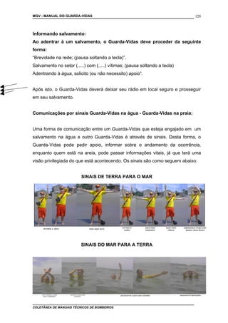 MGV - MANUAL DO GUARDA-VIDAS
Informando salvamento:
Ao adentrar à um salvamento, o Guarda-Vidas deve proceder da seguinte
forma:
“Brevidade na rede; (pausa soltando a tecla)”.
Salvamento no setor (.....) com (.....) vítimas; (pausa soltando a tecla)
Adentrando à água, solicito (ou não necessito) apoio“.
Após isto, o Guarda-Vidas deverá deixar seu rádio em local seguro e prosseguir
em seu salvamento.
Comunicações por sinais Guarda-Vidas na água - Guarda-Vidas na praia:
Uma forma de comunicação entre um Guarda-Vidas que esteja engajado em um
salvamento na água e outro Guarda-Vidas é através de sinais. Desta forma, o
Guarda-Vidas pode pedir apoio, informar sobre o andamento da ocorrência,
enquanto quem está na areia, pode passar informações vitais, já que terá uma
visão privilegiada do que está acontecendo. Os sinais são como seguem abaixo:
SINAIS DE TERRA PARA O MAR
SINAIS DO MAR PARA A TERRA
COLETÂNEA DE MANUAIS TÉCNICOS DE BOMBEIROS
128
 