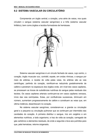 MGV - MANUAL DO GUARDA-VIDAS
8.2 SISTEMA VASCULAR OU CIRCULATÓRIO
Compreende um órgão central, o coração, uma série de vasos, nos quais
circulam o sangue (sistema vascular sangüíneo) e a linfa (sistema vascular
linfático), bem como órgãos e tecidos formadores de hemáceas.
Sistema vascular sangüíneo é um circuito fechado de vasos, cujo centro, o
coração, órgão muscular oco, contrátil, expele, em ondas rítmicas, o sangue por
meio de artérias, e recebe de volta pelas veias. As artérias são as vias
centrífugas; partindo do coração, ramificam-se reduzindo gradativamente de
calibre e penetram na espessura dos órgãos onde, em nível dos vasos capilares,
se processam as trocas de substâncias nutritivas do sangue pelas residuais dos
tecidos. Os vasos capilares arteriais continuam-se em vasos capilares venosos,
início das vias centrípetas. Estas, por confluências sucessivas, diminuem em
número, aumentam progressivamente de calibre e constituem as veias que, em
última instância, desembocam no coração.
No sistema vascular sangüíneo, consideram-se: a grande ou circulação
geral e a pequena ou circulação pulmonar que se continuam por intermédio das
cavidades do coração. A primeira distribui o sangue, rico em oxigênio e em
elementos nutritivos, a todo organismo, e traz de volta ao coração, carregado de
gás carbônico e elementos residuais, de onde a segunda o leva aos pulmões para
que, pela hematose, retorne oxigenado.
COLETÂNEA DE MANUAIS TÉCNICOS DE BOMBEIROS
133
 