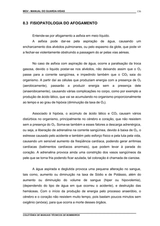 MGV - MANUAL DO GUARDA-VIDAS
8.3 FISIOPATOLOGIA DO AFOGAMENTO
Entende-se por afogamento a asfixia em meio líquido.
A asfixia pode dar-se pela aspiração de água, causando um
encharcamento dos alvéolos pulmonares, ou pelo espasmo da glote, que pode vir
a fechar-se violentamente obstruindo a passagem do ar pelas vias aéreas.
No caso de asfixia com aspiração de água, ocorre a paralisação da troca
gasosa, devido o liquido postar-se nos alvéolos, não deixando assim que o O2
passe para a corrente sangüínea, e impedindo também que o CO2 saia do
organismo. A partir daí as células que produziam energia com a presença de O2
(aerobicamente), passarão a produzir energia sem a presença dele
(anaerobicamente), causando várias complicações no corpo, como por exemplo a
produção de ácido lático, que vai se acumulando no organismo proporcionalmente
ao tempo e ao grau de hipóxia (diminuição da taxa de O2).
Associado à hipóxia, o acúmulo de ácido lático e CO2 causam vários
distúrbios no organismo, principalmente no cérebro e coração, que não resistem
sem a presença do O2. Soma-se também a esses fatores a descarga adrenérgica,
ou seja, a liberação de adrenalina na corrente sangüínea, devido à baixa de O2, o
estresse causado pelo acidente e também pelo esforço físico e pela luta pela vida,
causando um sensível aumento da freqüência cardíaca, podendo gerar arritmias
cardíacas (batimentos cardíacos anormais), que podem levar à parada do
coração. A adrenalina provoca ainda uma constrição dos vasos sangüíneos da
pele que se torna fria podendo ficar azulada, tal coloração é chamada de cianose.
A água aspirada e deglutida provoca uma pequena alteração no sangue,
tais como, aumento ou diminuição na taxa de Sódio e de Potássio, além do
aumento ou diminuição do volume de sangue (hiper ou hipovolemia),
(dependendo do tipo de água em que ocorreu o acidente), e destruição das
hemáceas. Com o início da produção de energia pelo processo anaeróbio, o
cérebro e o coração não resistem muito tempo, pois bastam poucos minutos sem
oxigênio (anóxia), para que ocorra a morte desses órgãos.
COLETÂNEA DE MANUAIS TÉCNICOS DE BOMBEIROS
136
 