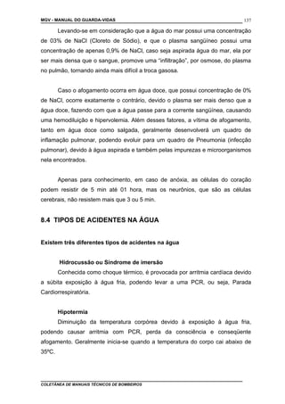 MGV - MANUAL DO GUARDA-VIDAS
Levando-se em consideração que a água do mar possui uma concentração
de 03% de NaCl (Cloreto de Sódio), e que o plasma sangüíneo possui uma
concentração de apenas 0,9% de NaCl, caso seja aspirada água do mar, ela por
ser mais densa que o sangue, promove uma “infiltração”, por osmose, do plasma
no pulmão, tornando ainda mais difícil a troca gasosa.
Caso o afogamento ocorra em água doce, que possui concentração de 0%
de NaCl, ocorre exatamente o contrário, devido o plasma ser mais denso que a
água doce, fazendo com que a água passe para a corrente sangüínea, causando
uma hemodiluição e hipervolemia. Além desses fatores, a vítima de afogamento,
tanto em água doce como salgada, geralmente desenvolverá um quadro de
inflamação pulmonar, podendo evoluir para um quadro de Pneumonia (infecção
pulmonar), devido à água aspirada e também pelas impurezas e microorganismos
nela encontrados.
Apenas para conhecimento, em caso de anóxia, as células do coração
podem resistir de 5 min até 01 hora, mas os neurônios, que são as células
cerebrais, não resistem mais que 3 ou 5 min.
8.4 TIPOS DE ACIDENTES NA ÁGUA
Existem três diferentes tipos de acidentes na água
Hidrocussão ou Síndrome de imersão
Conhecida como choque térmico, é provocada por arritmia cardíaca devido
a súbita exposição à água fria, podendo levar a uma PCR, ou seja, Parada
Cardiorrespiratória.
Hipotermia
Diminuição da temperatura corpórea devido à exposição à água fria,
podendo causar arritmia com PCR, perda da consciência e conseqüente
afogamento. Geralmente inicia-se quando a temperatura do corpo cai abaixo de
35ºC.
COLETÂNEA DE MANUAIS TÉCNICOS DE BOMBEIROS
137
 