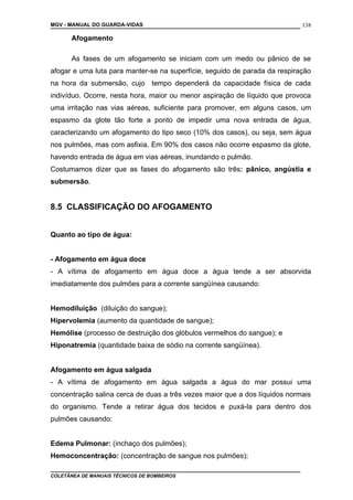 MGV - MANUAL DO GUARDA-VIDAS
Afogamento
As fases de um afogamento se iniciam com um medo ou pânico de se
afogar e uma luta para manter-se na superfície, seguido de parada da respiração
na hora da submersão, cujo tempo dependerá da capacidade física de cada
indivíduo. Ocorre, nesta hora, maior ou menor aspiração de líquido que provoca
uma irritação nas vias aéreas, suficiente para promover, em alguns casos, um
espasmo da glote tão forte a ponto de impedir uma nova entrada de água,
caracterizando um afogamento do tipo seco (10% dos casos), ou seja, sem água
nos pulmões, mas com asfixia. Em 90% dos casos não ocorre espasmo da glote,
havendo entrada de água em vias aéreas, inundando o pulmão.
Costumamos dizer que as fases do afogamento são três: pânico, angústia e
submersão.
8.5 CLASSIFICAÇÃO DO AFOGAMENTO
Quanto ao tipo de água:
- Afogamento em água doce
- A vítima de afogamento em água doce a água tende a ser absorvida
imediatamente dos pulmões para a corrente sangüínea causando:
Hemodiluição (diluição do sangue);
Hipervolemia (aumento da quantidade de sangue);
Hemólise (processo de destruição dos glóbulos vermelhos do sangue); e
Hiponatremia (quantidade baixa de sódio na corrente sangüínea).
Afogamento em água salgada
- A vítima de afogamento em água salgada a água do mar possui uma
concentração salina cerca de duas a três vezes maior que a dos líquidos normais
do organismo. Tende a retirar água dos tecidos e puxá-la para dentro dos
pulmões causando:
Edema Pulmonar: (inchaço dos pulmões);
Hemoconcentração: (concentração de sangue nos pulmões);
COLETÂNEA DE MANUAIS TÉCNICOS DE BOMBEIROS
138
 