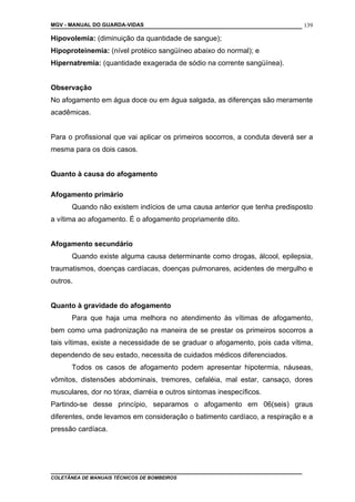MGV - MANUAL DO GUARDA-VIDAS
Hipovolemia: (diminuição da quantidade de sangue);
Hipoproteinemia: (nível protéico sangüíneo abaixo do normal); e
Hipernatremia: (quantidade exagerada de sódio na corrente sangüínea).
Observação
No afogamento em água doce ou em água salgada, as diferenças são meramente
acadêmicas.
Para o profissional que vai aplicar os primeiros socorros, a conduta deverá ser a
mesma para os dois casos.
Quanto à causa do afogamento
Afogamento primário
Quando não existem indícios de uma causa anterior que tenha predisposto
a vítima ao afogamento. É o afogamento propriamente dito.
Afogamento secundário
Quando existe alguma causa determinante como drogas, álcool, epilepsia,
traumatismos, doenças cardíacas, doenças pulmonares, acidentes de mergulho e
outros.
Quanto à gravidade do afogamento
Para que haja uma melhora no atendimento às vítimas de afogamento,
bem como uma padronização na maneira de se prestar os primeiros socorros a
tais vítimas, existe a necessidade de se graduar o afogamento, pois cada vítima,
dependendo de seu estado, necessita de cuidados médicos diferenciados.
Todos os casos de afogamento podem apresentar hipotermia, náuseas,
vômitos, distensões abdominais, tremores, cefaléia, mal estar, cansaço, dores
musculares, dor no tórax, diarréia e outros sintomas inespecíficos.
Partindo-se desse princípio, separamos o afogamento em 06(seis) graus
diferentes, onde levamos em consideração o batimento cardíaco, a respiração e a
pressão cardíaca.
COLETÂNEA DE MANUAIS TÉCNICOS DE BOMBEIROS
139
 