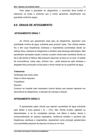 MGV - MANUAL DO GUARDA-VIDAS
Para saber a gravidade do afogamento, o socorrista deve avaliar e
relacionar os sinais e sintomas que a vítima apresenta, classificando sua
gravidade conforme segue:
8.6 GRAUS DE AFOGAMENTO
AFOGAMENTO GRAU 1
As vítimas que apresentam esse grau de afogamento, aspiraram uma
quantidade mínima de água, suficiente para produzir tosse. Tais vítimas sentem
frio e têm suas freqüências cardíacas e respiratórias aumentadas devido ao
esforço físico, estresse do afogamento e também pela descarga adrenérgica. Não
apresentam secreções nasais e bocais e podem ainda estar cianóticas devido ao
frio e não devido à hipóxia. Não possuem espumas na boca ou no nariz. O estado
de inconsciência, neste caso, embora raro, pode traduzir-se pelo estresse e
desgaste físico produzido na luta para a vítima manter-se na superfície da água.
Tratamento
Verificação dos sinais vitais;
Fazer a vítima repousar:
Tranqüilizar;
Aquecer;
Conduzir ao hospital caso necessário (outros fatores que possam aparecer em
decorrência do afogamento, a exemplo de crianças e idosos).
AFOGAMENTO GRAU 2
É apresentado pelas vítimas que aspiram quantidade de água suficiente
para alterar a troca gasosa ( O2 – CO2). São vítimas lúcidas, agitadas ou
desorientadas, e se for constatada cianose, nos lábios e dedos, temos o
comprometimento do sistema respiratório. Verifica-se também o aumento das
freqüências cardíacas e respiratórias. Apresentam como principal característica
uma quantidade pequena de espuma na boca ou no nariz.
COLETÂNEA DE MANUAIS TÉCNICOS DE BOMBEIROS
140
 