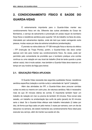 MGV - MANUAL DO GUARDA-VIDAS
2. CONDICIONAMENTO FÍSICO E SAÚDE DO
GUARDA-VIDAS
É extremamente importante para o Guarda-Vidas manter seu
condicionamento físico em dia. Diferente das outras atividades do Corpo de
Bombeiros, o serviço de salvamento e prevenção em praias requer do bombeiro
força física e resistência aeróbica para suportar 12h de trabalho na faixa de areia,
intercalado por salvamentos rápidos, onde ele terá que nadar carregando outra
pessoa, muitas vezes por área de extrema turbulência (arrebentação).
É previsto na rotina diária do 17º GB instrução física e técnica do efetivo
- ITP (instrução de Tropa Pronta), porém, o Guarda-Vidas não deve contar
apenas com isto para manter seu condicionamento físico. Às vezes, pode ser
permitido pelo comandante da prontidão que o bombeiro pratique uma corrida
contínua ou uma natação em seu local de trabalho (final de tarde quando a praia
estiver vazia). Isto é muito salutar, mas também o Guarda-Vidas deve reservar um
tempo em seu horário de folga para treinar.
2.1. EDUCAÇÃO FÍSICA APLICADA
O Guarda Vidas necessita das seguintes qualidades físicas: resistência
aeróbica específica (natação e corrida curta) e velocidade de “sprint” (natação).
Além das atividades da ITP, o Guarda-Vidas deve procurar corridas
curtas na areia ou mesmo em outro piso, de natureza aeróbica. Não é necessário
mais do que 30 minutos diários de corrida. É importante também fazer um
trabalho de natação em mar ou piscina de também 30 minutos. Para coroar esta
sessão, um trabalho na arrebentação tipo surfe de peito (jacaré) de 30 minutos
seria o ideal. Se o Guarda-Vidas efetuar este trabalho intercalado (2 deles por
dia), de forma que faça cada um pelo menos 3 vezes por semana, com um dia de
descanso na semana, ele estará mantendo seu condicionamento físico ideal para
executar seu serviço, além de manter sua saúde em dia.
COLETÂNEA DE MANUAIS TÉCNICOS DE BOMBEIROS
4
 
