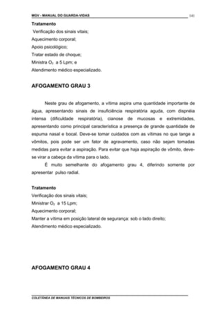 MGV - MANUAL DO GUARDA-VIDAS
Tratamento
Verificação dos sinais vitais;
Aquecimento corporal;
Apoio psicológico;
Tratar estado de choque;
Ministra O2 a 5 Lpm; e
Atendimento médico especializado.
AFOGAMENTO GRAU 3
Neste grau de afogamento, a vítima aspira uma quantidade importante de
água, apresentando sinais de insuficiência respiratória aguda, com dispnéia
intensa (dificuldade respiratória), cianose de mucosas e extremidades,
apresentando como principal característica a presença de grande quantidade de
espuma nasal e bocal. Deve-se tomar cuidados com as vítimas no que tange a
vômitos, pois pode ser um fator de agravamento, caso não sejam tomadas
medidas para evitar a aspiração. Para evitar que haja aspiração de vômito, deve-
se virar a cabeça da vítima para o lado.
É muito semelhante do afogamento grau 4, diferindo somente por
apresentar pulso radial.
Tratamento
Verificação dos sinais vitais;
Ministrar O2 a 15 Lpm;
Aquecimento corporal;
Manter a vítima em posição lateral de segurança: sob o lado direito;
Atendimento médico especializado.
AFOGAMENTO GRAU 4
COLETÂNEA DE MANUAIS TÉCNICOS DE BOMBEIROS
141
 